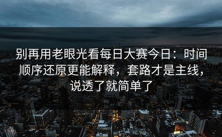 别再用老眼光看每日大赛今日:时间顺序还原更能解释,套路才是主线,说透了就简单了 别再用老眼光看每日大赛今日:时间顺序还原更能解释,套路才是主线,说透了就简单了