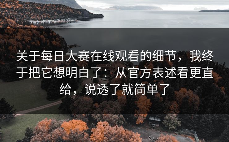 关于每日大赛在线观看的细节，我终于把它想明白了：从官方表述看更直给，说透了就简单了