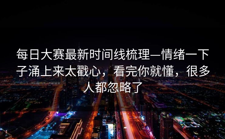 每日大赛最新时间线梳理—情绪一下子涌上来太戳心,看完你就懂,很多人都忽略了 每日大赛最新时间线梳理—情绪一下子涌上来太戳心,看完你就懂,很多人都忽略了