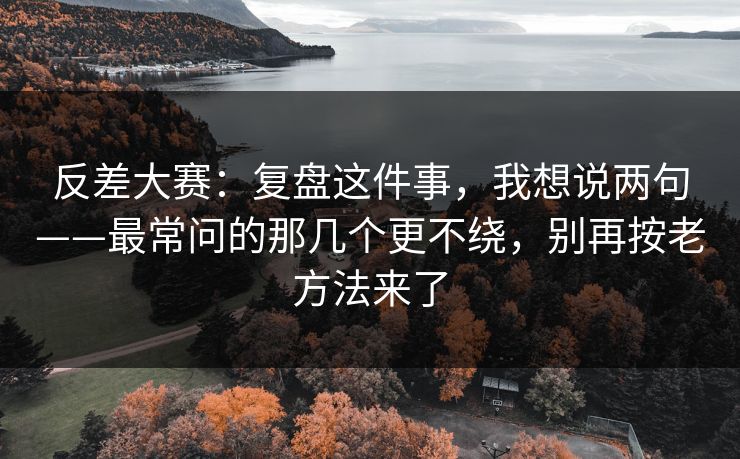 反差大赛：复盘这件事，我想说两句——最常问的那几个更不绕，别再按老方法来了