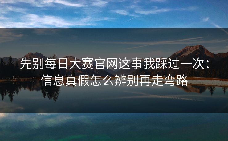 先别每日大赛官网这事我踩过一次：信息真假怎么辨别再走弯路