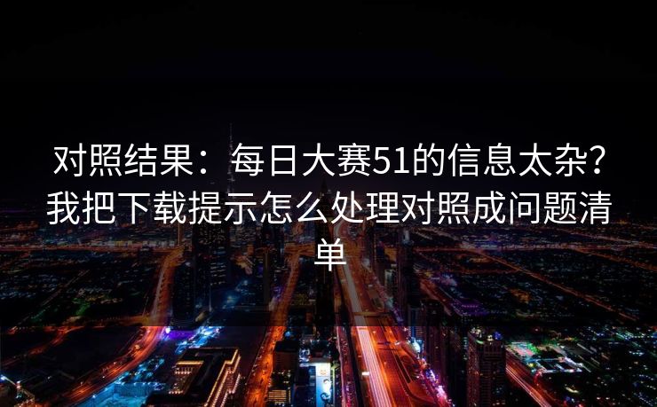 对照结果：每日大赛51的信息太杂？我把下载提示怎么处理对照成问题清单