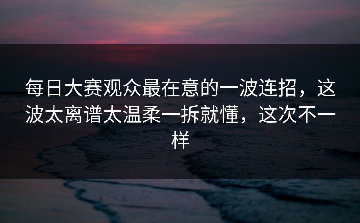 每日大赛观众最在意的一波连招，这波太离谱太温柔一拆就懂，这次不一样