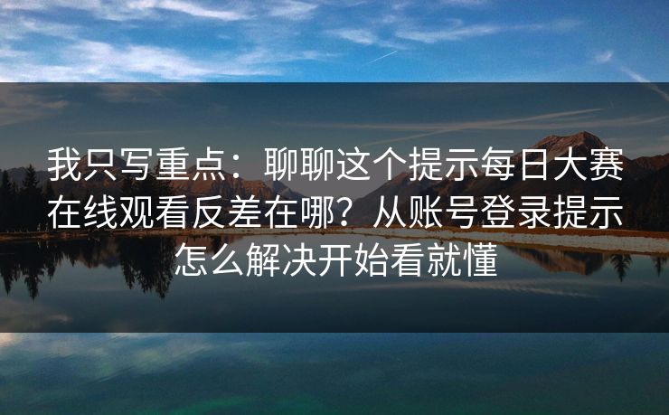 我只写重点：聊聊这个提示每日大赛在线观看反差在哪？从账号登录提示怎么解决开始看就懂