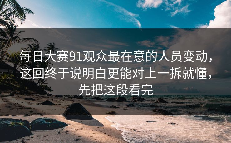 每日大赛91观众最在意的人员变动，这回终于说明白更能对上一拆就懂，先把这段看完