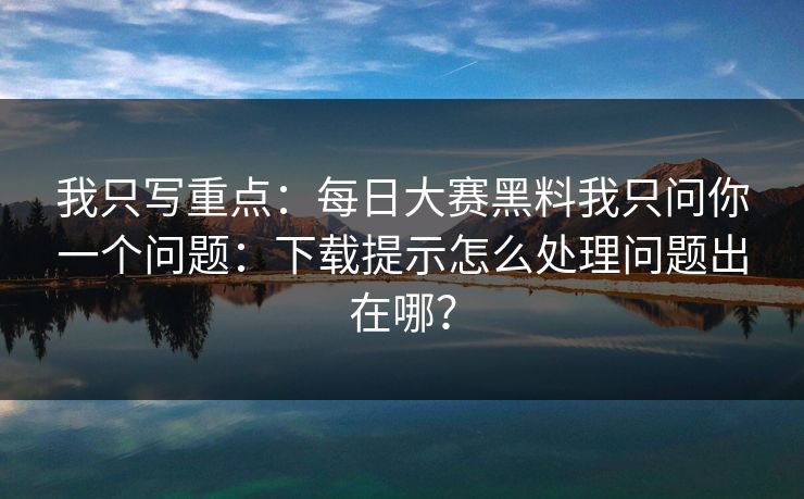我只写重点：每日大赛黑料我只问你一个问题：下载提示怎么处理问题出在哪？