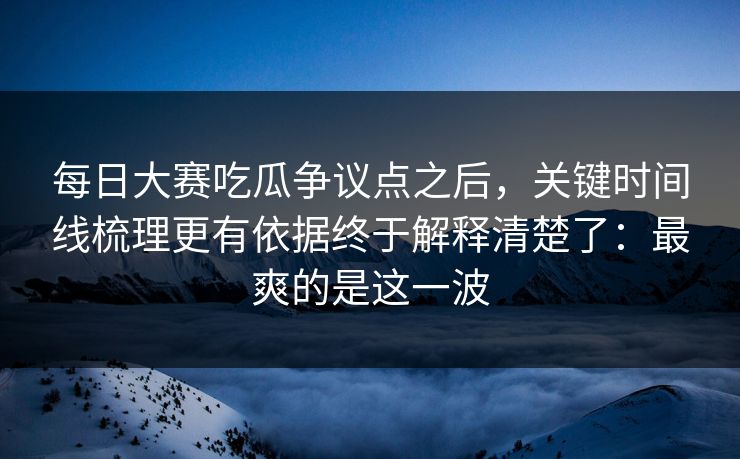 每日大赛吃瓜争议点之后，关键时间线梳理更有依据终于解释清楚了：最爽的是这一波