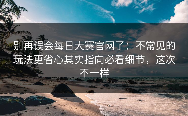 别再误会每日大赛官网了：不常见的玩法更省心其实指向必看细节，这次不一样