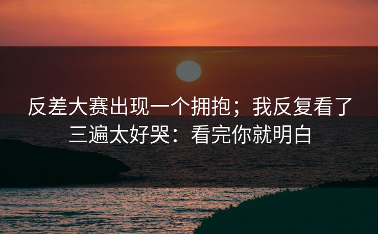 反差大赛出现一个拥抱；我反复看了三遍太好哭：看完你就明白