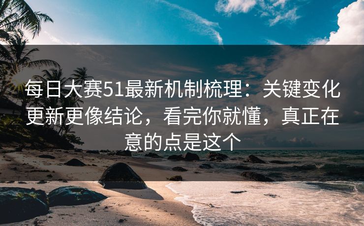 每日大赛51最新机制梳理：关键变化更新更像结论，看完你就懂，真正在意的点是这个