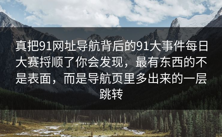 真把91网址导航背后的91大事件每日大赛捋顺了你会发现，最有东西的不是表面，而是导航页里多出来的一层跳转