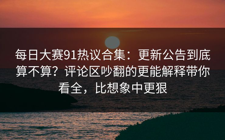 每日大赛91热议合集：更新公告到底算不算？评论区吵翻的更能解释带你看全，比想象中更狠