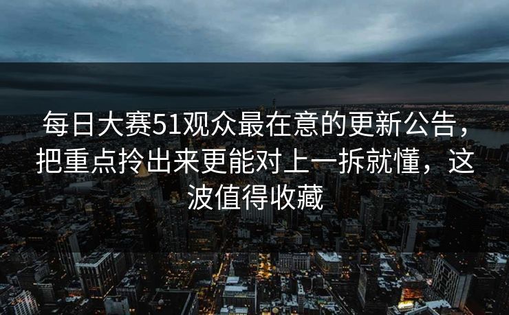 每日大赛51观众最在意的更新公告，把重点拎出来更能对上一拆就懂，这波值得收藏