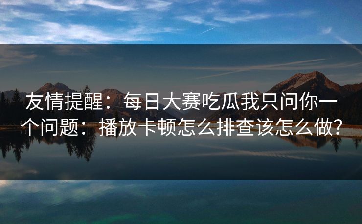 友情提醒：每日大赛吃瓜我只问你一个问题：播放卡顿怎么排查该怎么做？
