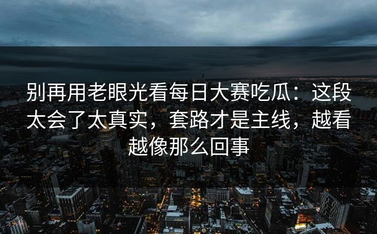别再用老眼光看每日大赛吃瓜：这段太会了太真实，套路才是主线，越看越像那么回事