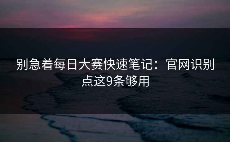 别急着每日大赛快速笔记：官网识别点这9条够用