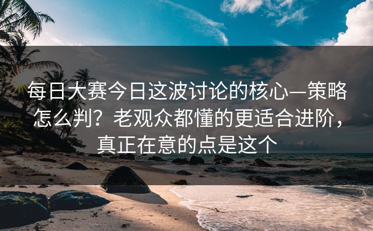 每日大赛今日这波讨论的核心—策略怎么判？老观众都懂的更适合进阶，真正在意的点是这个