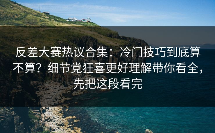 反差大赛热议合集：冷门技巧到底算不算？细节党狂喜更好理解带你看全，先把这段看完