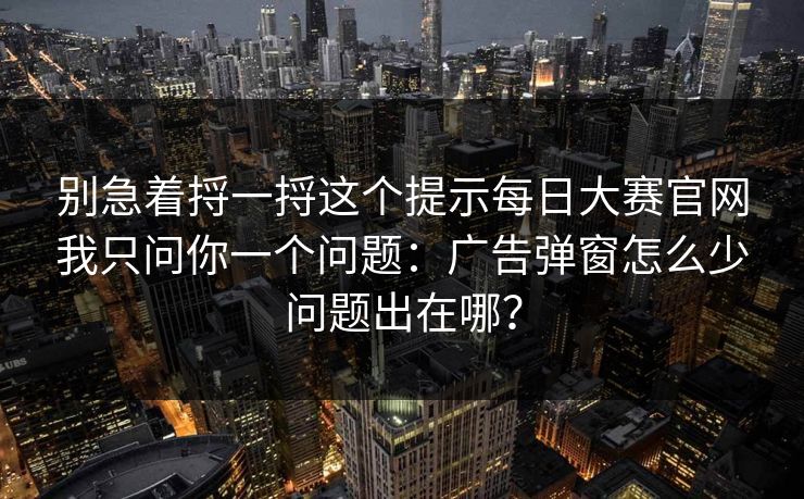 别急着捋一捋这个提示每日大赛官网我只问你一个问题：广告弹窗怎么少问题出在哪？