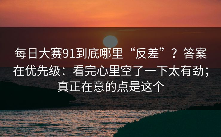 每日大赛91到底哪里“反差”？答案在优先级：看完心里空了一下太有劲；真正在意的点是这个