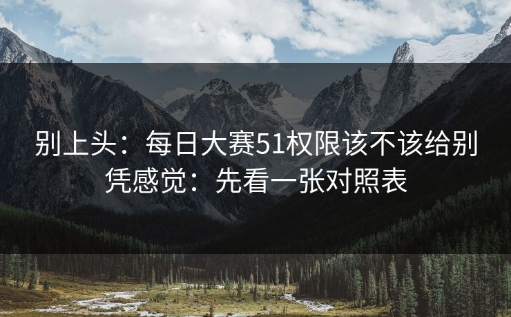 别上头：每日大赛51权限该不该给别凭感觉：先看一张对照表