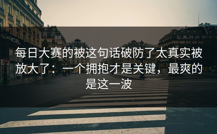 每日大赛的被这句话破防了太真实被放大了：一个拥抱才是关键，最爽的是这一波