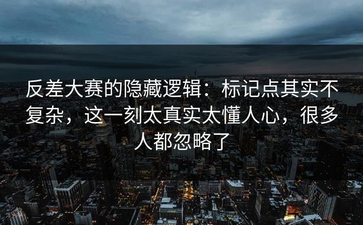 反差大赛的隐藏逻辑：标记点其实不复杂，这一刻太真实太懂人心，很多人都忽略了