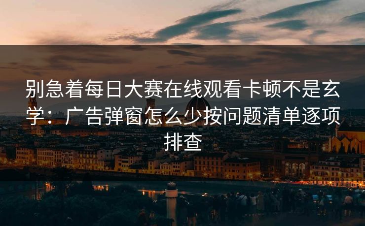别急着每日大赛在线观看卡顿不是玄学：广告弹窗怎么少按问题清单逐项排查