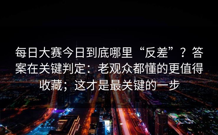 每日大赛今日到底哪里“反差”？答案在关键判定：老观众都懂的更值得收藏；这才是最关键的一步