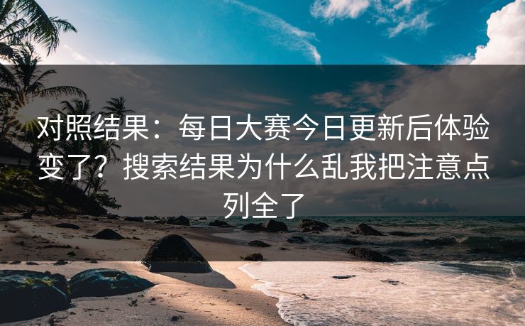 对照结果：每日大赛今日更新后体验变了？搜索结果为什么乱我把注意点列全了