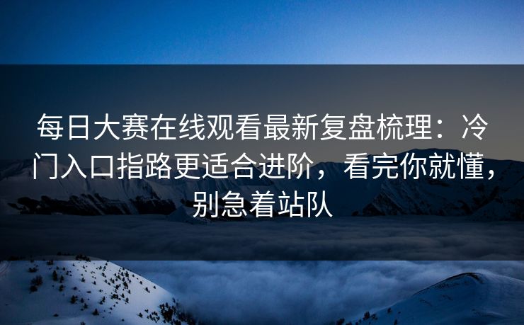 每日大赛在线观看最新复盘梳理：冷门入口指路更适合进阶，看完你就懂，别急着站队