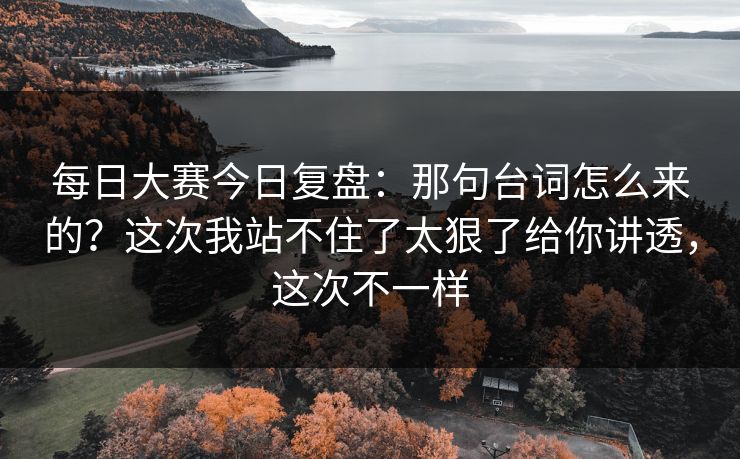 每日大赛今日复盘：那句台词怎么来的？这次我站不住了太狠了给你讲透，这次不一样
