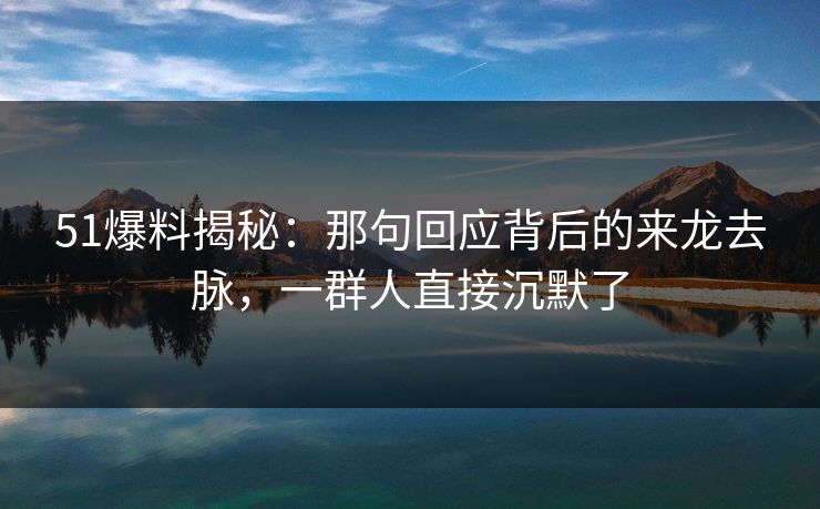 51爆料揭秘：那句回应背后的来龙去脉，一群人直接沉默了
