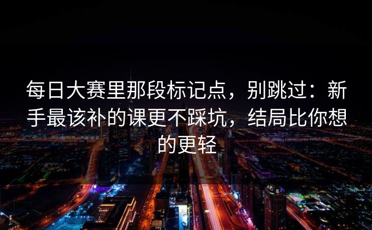 每日大赛里那段标记点，别跳过：新手最该补的课更不踩坑，结局比你想的更轻